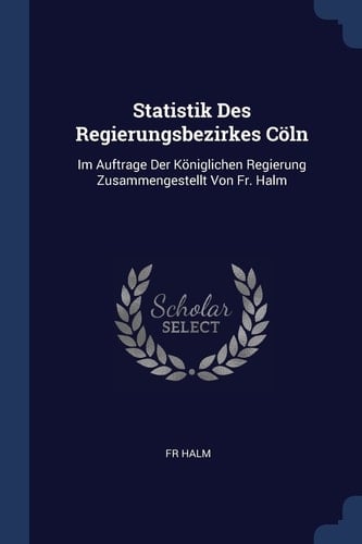Statistik Des Regierungsbezirkes Cöln Im Auftrage Der Königlichen Regierung Zusammengestellt Von Fr. Halm