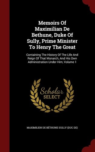 Memoirs of Maximilian de Bethune, Duke of Sully, Prime Minister to Henry the Great Containing the History of the Life and Reign of That Monarch, and His Own Administration Under Him, Volume 1