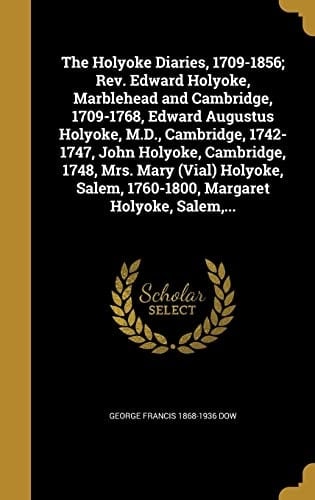 The Holyoke Diaries, 1709-1856; Rev. Edward Holyoke, Marblehead and Cambridge, 1709-1768, Edward Augustus Holyoke, M.D., Cambridge, 1742-1747, John Holyoke, Cambridge, 1748, Mrs. Mary (Vial) Holyoke, Salem, 1760-1800, Margaret Holyoke, Salem, ...