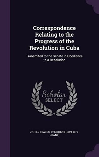 Correspondence Relating to the Progress of the Revolution in Cuba Transmited to the Senate in Obedience to a Resolution