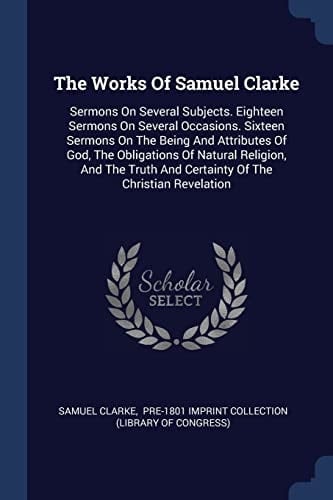 The Works Of Samuel Clarke Sermons On Several Subjects. Eighteen Sermons On Several Occasions. Sixteen Sermons On The Being And Attributes Of God, The Obligations Of Natural Religion, And The Truth And Certainty Of The Christian Revelation