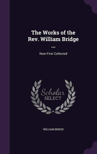 The Works of the Rev. William Bridge ... Now First Collected