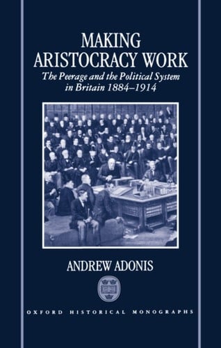 Making Aristocracy Work: The Peerage and the Political System in Britain 1884-1914 (Oxford Historical Monographs)
