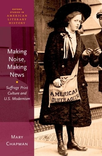 Making Noise, Making News: Suffrage Print Culture and U.S. Modernism (Oxford Studies in American Literary History Book 6)
