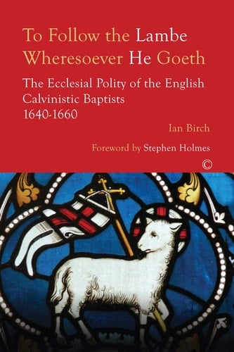 To Follow the Lambe Wheresoever He Goeth The Ecclesial Polity of the English Calvinistic Baptists 1640-1660