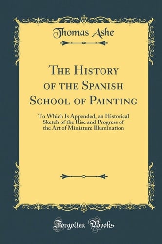 The History of the Spanish School of Painting To Which Is Appended, an Historical Sketch of the Rise and Progress of the Art of Miniature Illumination (Classic Reprint)