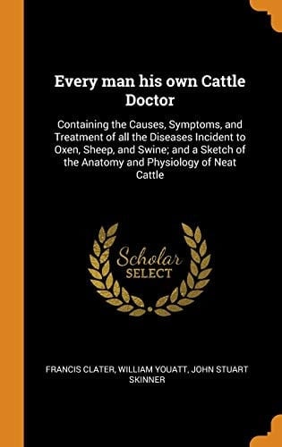Every Man His Own Cattle Doctor Containing the Causes, Symptoms, and Treatment of All the Diseases Incident to Oxen, Sheep, and Swine; And a Sketch of the Anatomy and Physiology of Neat Cattle