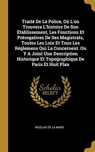 Traité De La Police, Où L'on Trouvera L'histoire De Son Établissement, Les Fonctions Et Prérogatives De Ses Magistrats, Toutes Les Loix Et Tous Les Réglemens Qui La Concernent. On Y A Joint Une Description Historique Et Topographique De Paris Et Huit Plan