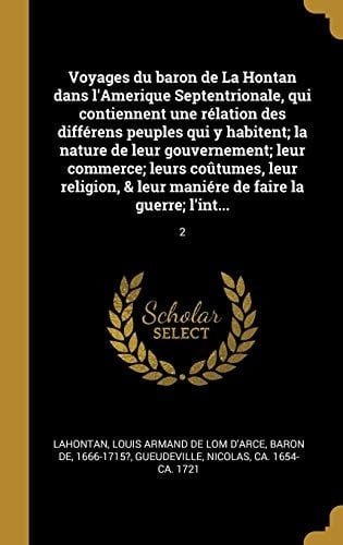 Voyages du Baron de la Hontan Dans l'Amerique Septentrionale, Qui Contiennent une Rélation des Différens Peuples Qui y Habitent; la Nature de Leur Gouvernement; Leur Commerce; Leurs Coûtumes, Leur Religion, & Leur Maniére de Faire la Guerre; L'Int... 2