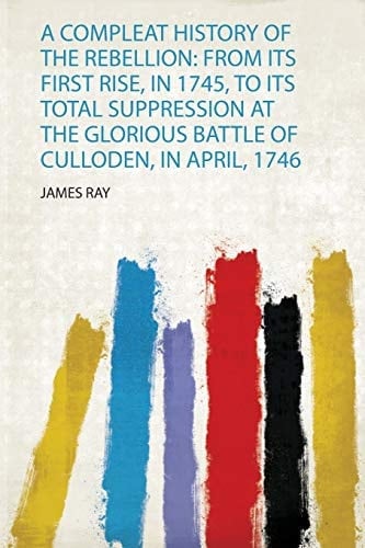 A Compleat History of the Rebellion From Its First Rise, in 1745, to Its Total Suppression at the Glorious Battle of Culloden, in April, 1746