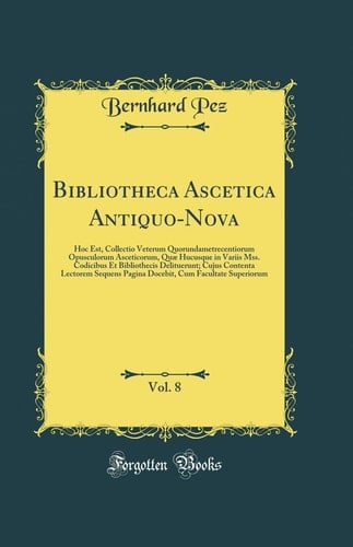 Bibliotheca Ascetica Antiquo-Nova, Vol. 8 Hoc Est, Collectio Veterum Quorundametrecentiorum Opusculorum Asceticorum, Quae Hucusque in Variis Mss. Codicibus et Bibliothecis Delituerunt; Cujus Contenta Lectorem Sequens Pagina Docebit, Cum Facultate Superio