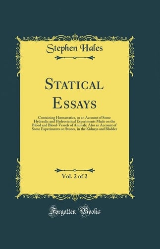 Statical Essays, Vol. 2 Of 2 Containing Haemastatics, Or an Account of Some Hydraulic and Hydrostatical Experiments Made on the Blood and Blood-Vessels of Animals; Also an Account of Some Experiments on Stones, in the Kidneys and Bladder