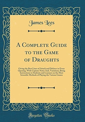 A Complete Guide to the Game of Draughts Giving the Best Lines of Attack and Defence in Every Opening, with Copious Notes And, Variations; Being Instructions to Students and Learners on the Most Scientific Methods of Playing the Various Games
