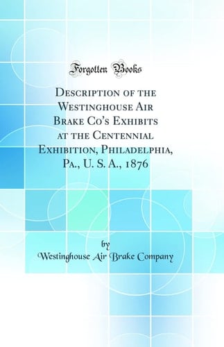 Description of the Westinghouse Air Brake Co's Exhibits at the Centennial Exhibition, Philadelphia, Pa., U. S. A., 1876 (Classic Reprint)