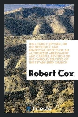 The Liturgy Revised; Or the Necessity and Beneficial Effects of an Authorized Abridgment and Careful Revision of the Various Services of the Established Church