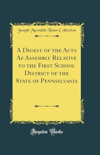 A Digest of the Acts AF Assembly Relative to the First School District of the State of Pennsylvania (Classic Reprint)