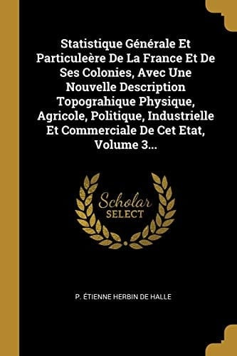 Statistique Générale Et Particuleère De La France Et De Ses Colonies, Avec Une Nouvelle Description Topograhique Physique, Agricole, Politique, Industrielle Et Commerciale De Cet Etat, Volume 3...
