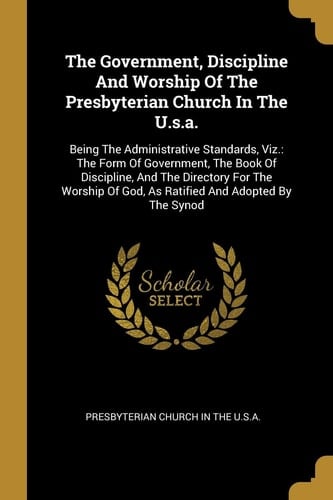 The Government, Discipline And Worship Of The Presbyterian Church In The U.s.a. Being The Administrative Standards, Viz.: The Form Of Government, The Book Of Discipline, And The Directory For The Worship Of God, As Ratified And Adopted By The Synod