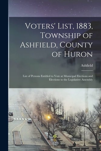 Voters' List, 1883, Township of Ashfield, County of Huron [microform] List of Persons Entitled to Vote at Municipal Elections and Elections to the Legislative Assembly
