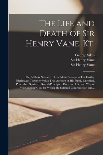 The Life and Death of Sir Henry Vane, Kt. Or, A Short Narrative of the Main Passages of His Earthly Pilgrimage; Together With a True Account of His Purely Christian, Peaceable, Spiritual, Gospel-principles, Doctrine, Life, and Way of Worshipping God, ...
