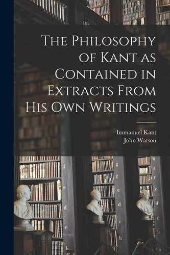 The Philosophy of Kant as Contained in Extracts From His Own Writings [microform]
