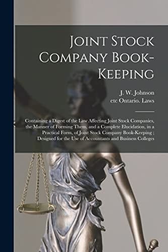 Joint Stock Company Book-Keeping [microform] Containing a Digest of the Law Affecting Joint Stock Companies, the Manner of Forming Them, and a Complete Elucidation, in a Practical Form, of Joint Stock Company Book-Keeping; Designed for the Use Of...
