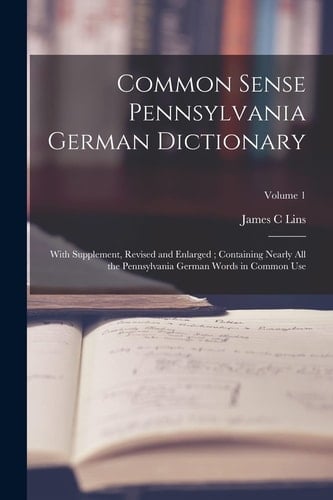 Common Sense Pennsylvania German Dictionary With Supplement, Revised and Enlarged; Containing Nearly All the Pennsylvania German Words in Common Use; Volume 1