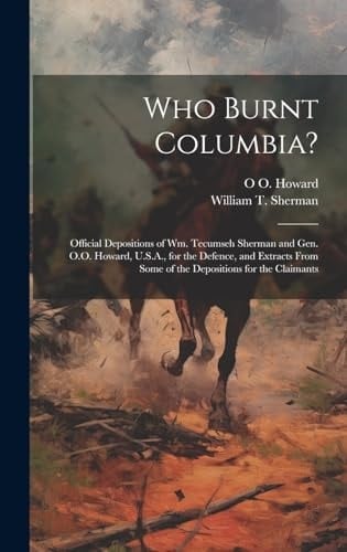 Who Burnt Columbia? Official Depositions of Wm. Tecumseh Sherman and Gen. O.O. Howard, U.S.A., for the Defence, and Extracts From Some of the Depositions for the Claimants