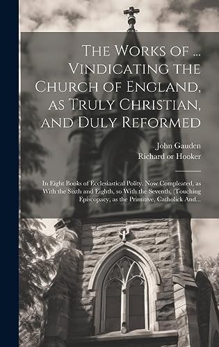 The Works of ... Vindicating the Church of England, as Truly Christian, and Duly Reformed In Eight Books of Ecclesiastical Polity. Now Compleated, as With the Sixth and Eighth, So With the Seventh, (touching Episcopacy, as the Primitive, Catholick And...