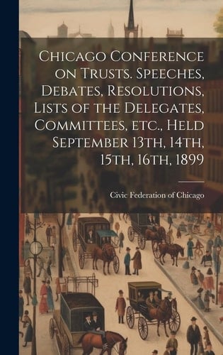 Chicago Conference on Trusts. Speeches, Debates, Resolutions, Lists of the Delegates, Committees, Etc., Held September 13th, 14th, 15th, 16th, 1899