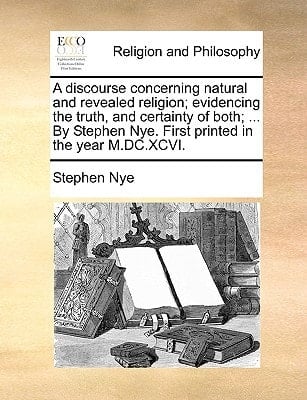 A discourse concerning natural and revealed religion; evidencing the truth, and certainty of both; ... By Stephen Nye. First printed in the year M.DC.XCVI.