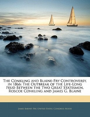 The Conkling and Blaine-Fry Controversy, in 1866: The Outbreak of the Life-Long Feud Between the Two Great Statesmen, Roscoe Conkling and James G. Blaine