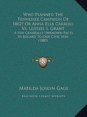 Who Planned The Tennessee Campaign Of 1862? Or Anna Ella Carroll Vs. Ulysses S. Grant: A Few Generally Unknown Facts In Regard To Our Civil War (1880)
