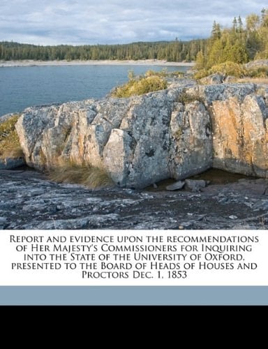 Report and evidence upon the recommendations of Her Majesty's Commissioners for Inquiring into the State of the University of Oxford, presented to the ... of Heads of Houses and Proctors Dec. 1, 1853