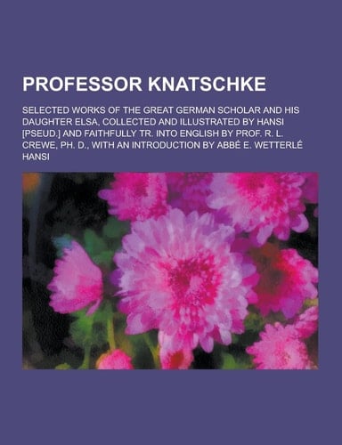 Professor Knatschke; Selected Works of the Great German Scholar and His Daughter Elsa, Collected and Illustrated by Hansi [Pseud. ] and Faithfully Tr