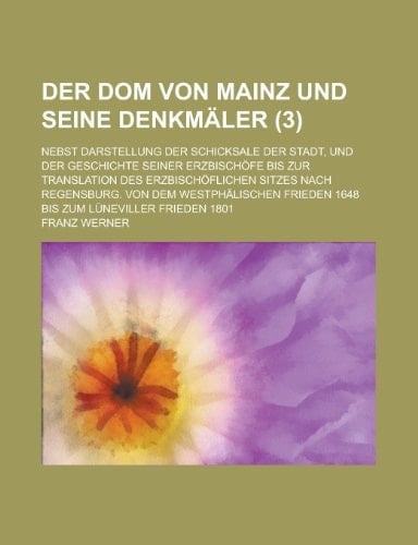 Der Dom Von Mainz Und Seine Denkmaler; Nebst Darstellung Der Schicksale Der Stadt, Und Der Geschichte Seiner Erzbischofe Bis Zur Translation Des Erzbi