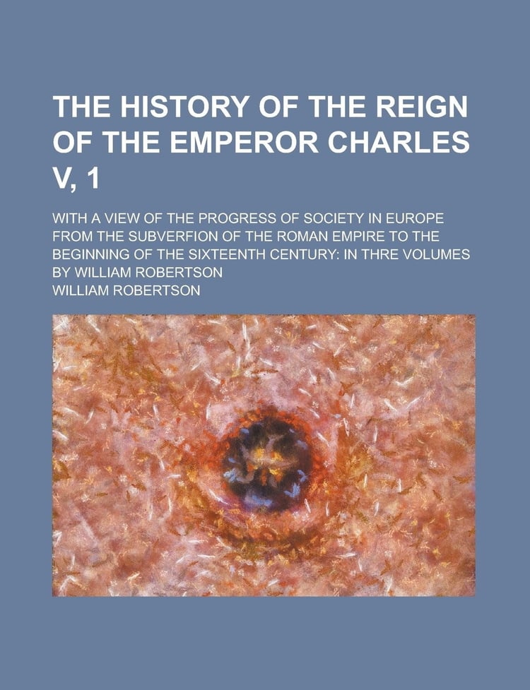 The History of the Reign of the Emperor Charles V, 1; With a View of the Progress of Society in Europe from the Subverfion of the Roman Empire to the ... Century: in Thre Volumes by William Robertson