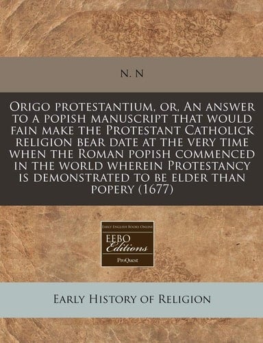 Origo protestantium, or, An answer to a popish manuscript that would fain make the Protestant Catholick religion bear date at the very time when the ... demonstrated to be elder than popery (1677)