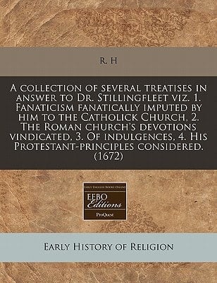 A collection of several treatises in answer to Dr. Stillingfleet viz. 1. Fanaticism fanatically imputed by him to the Catholick Church, 2. The Roman ... His Protestant-principles considered. (1672)