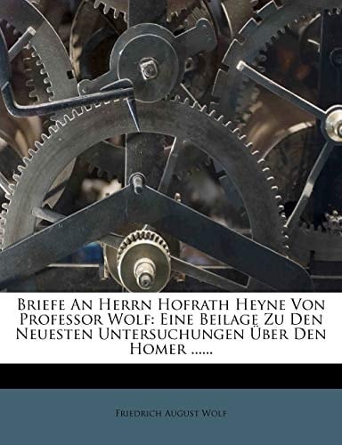 Briefe An Herrn Hofrath Heyne Von Professor Wolf: Eine Beilage Zu Den Neuesten Untersuchungen Über Den Homer ...... (German Edition)