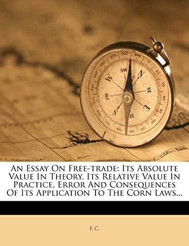 An Essay On Free-trade: Its Absolute Value In Theory, Its Relative Value In Practice, Error And Consequences Of Its Application To The Corn Laws...