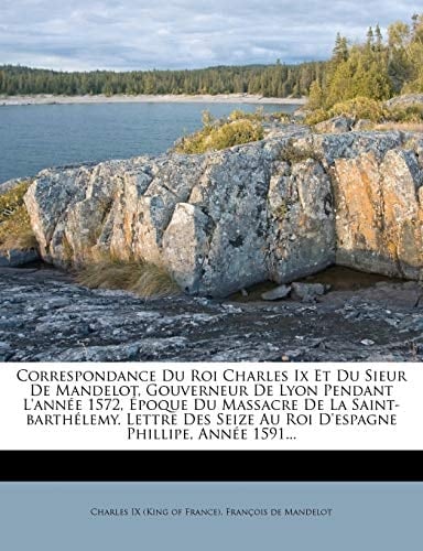 Correspondance Du Roi Charles IX Et Du Sieur de Mandelot, Gouverneur de Lyon Pendant L'Ann E 1572, Poque Du Massacre de La Saint-Barth Lemy. Lettre de (French Edition)