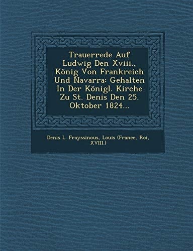 Trauerrede Auf Ludwig Den Xviii., König Von Frankreich Und Navarra: Gehalten In Der Königl. Kirche Zu St. Denis Den 25. Oktober 1824... (German Edition)