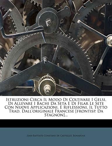 Istruzioni Circa Il Modo Di Coltivare I Gelsi, Di Allevare I Bachi Da Seta E Di Filar Le Sete Con Nuove Applicazioni, E Riflessioni, Il Tutto Trad. ... [frontisp. Da Stagnon]... (Italian Edition)