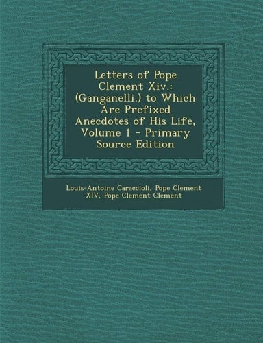 Letters of Pope Clement Xiv (Ganganelli. ) to Which Are Prefixed Anecdotes of His Life, Volume 1 - Primary Source Edition