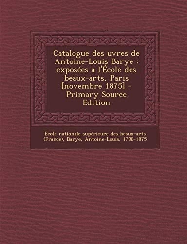 Catalogue Des Uvres de Antoine-Louis Barye Exposees a L'Ecole Des Beaux-Arts, Paris [Novembre 1875] - Primary Source Edition