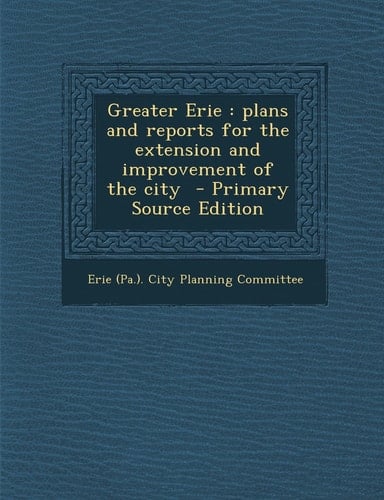 Greater Erie Plans and Reports for the Extension and Improvement of the City - Primary Source Edition