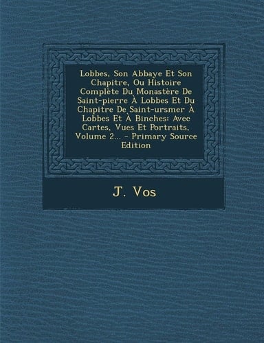 Lobbes, Son Abbaye Et Son Chapitre, Ou Histoire Complète Du Monastère de Saint-Pierre a Lobbes Et Du Chapitre de Saint-Ursmer a Lobbes Et a Binches A