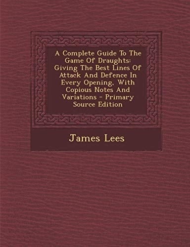 A Complete Guide to the Game of Draughts Giving the Best Lines of Attack and Defence in Every Opening, with Copious Notes and Variations - Primary So
