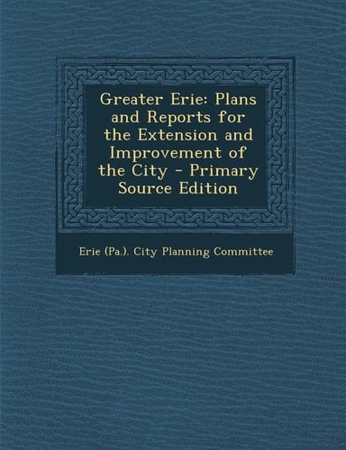 Greater Erie Plans and Reports for the Extension and Improvement of the City - Primary Source Edition